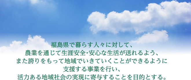 福島県で暮らす人々に対して、 農業を通じて生涯安全・安心な生活が送れるよう、 また誇りをもって地域でいきていくことができるように 支援する事業を行い、 活力ある地域社会の実現に寄与することを目的とする。